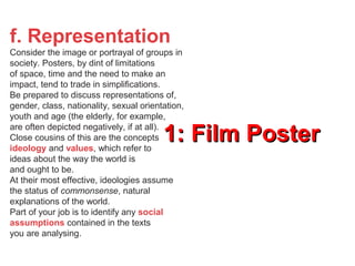 1: Film Poster1: Film Poster
f. Representation
Consider the image or portrayal of groups in
society. Posters, by dint of limitations
of space, time and the need to make an
impact, tend to trade in simplifications.
Be prepared to discuss representations of,
gender, class, nationality, sexual orientation,
youth and age (the elderly, for example,
are often depicted negatively, if at all).
Close cousins of this are the concepts
ideology and values, which refer to
ideas about the way the world is
and ought to be.
At their most effective, ideologies assume
the status of commonsense, natural
explanations of the world.
Part of your job is to identify any social
assumptions contained in the texts
you are analysing.
 