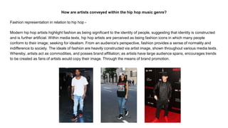 How are artists conveyed within the hip hop music genre?
Fashion representation in relation to hip hop -
Modern hip hop artists highlight fashion as being significant to the identity of people, suggesting that identity is constructed
and is further artificial. Within media texts, hip hop artists are perceived as being fashion icons in which many people
conform to their image; seeking for idealism. From an audience's perspective, fashion provides a sense of normality and
indifference to society. The ideals of fashion are heavily constructed via artist image, shown throughout various media texts.
Whereby, artists act as commodities, and posses brand affiliation; as artists have large audience spans, encourages trends
to be created as fans of artists would copy their image. Through the means of brand promotion.
 