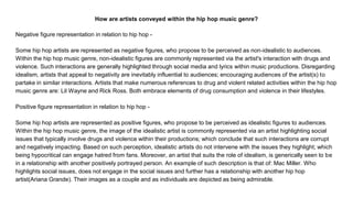 How are artists conveyed within the hip hop music genre?
Negative figure representation in relation to hip hop -
Some hip hop artists are represented as negative figures, who propose to be perceived as non-idealistic to audiences.
Within the hip hop music genre, non-idealistic figures are commonly represented via the artist's interaction with drugs and
violence. Such interactions are generally highlighted through social media and lyrics within music productions. Disregarding
idealism, artists that appeal to negativity are inevitably influential to audiences; encouraging audiences of the artist(s) to
partake in similar interactions. Artists that make numerous references to drug and violent related activities within the hip hop
music genre are: Lil Wayne and Rick Ross. Both embrace elements of drug consumption and violence in their lifestyles.
Positive figure representation in relation to hip hop -
Some hip hop artists are represented as positive figures, who propose to be perceived as idealistic figures to audiences.
Within the hip hop music genre, the image of the idealistic artist is commonly represented via an artist highlighting social
issues that typically involve drugs and violence within their productions; which conclude that such interactions are corrupt
and negatively impacting. Based on such perception, idealistic artists do not intervene with the issues they highlight; which
being hypocritical can engage hatred from fans. Moreover, an artist that suits the role of idealism, is generically seen to be
in a relationship with another positively portrayed person. An example of such description is that of: Mac Miller. Who
highlights social issues, does not engage in the social issues and further has a relationship with another hip hop
artist(Ariana Grande). Their images as a couple and as individuals are depicted as being admirable.
 