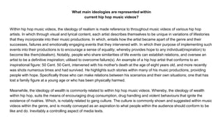 What main ideologies are represented within
current hip hop music videos?
Within hip hop music videos, the ideology of realism is made reference to throughout music videos of various hip hop
artists. In which through visual and lyrical content, each artist describes themselves to be unique in variations of lifestories
that they incorporate into their music productions. In which, entails how the artist became apart of the genre and their
successes, failures and emotionally engaging events that they intervened with. In which their purpose of implementing such
events into their productions is to encourage a sense of equality; whereby provides hope to any individual(inspiration) to
become like them(idealism). Notably, people who share similarities of life events can establish relations, and oversee an
artist to be a definitive inspiration; utilised to overcome failure(s). An example of a hip hop artist that conforms to an
inspirational figure: 50 Cent. 50 Cent, intervened with his mother's death at the age of eight years old, and more recently
was shots numerous times and had survived. He highlights such stories within many of his music productions, providing
people with hope. Specifically those who can make relations between his scenarios and their own situations; one that has
lost a family figure at a young age or who has been physically harmed.
Meanwhile, the ideology of wealth is commonly related to within hip hop music videos. Whereby, the ideology of wealth
within hip hop, suits the means of encouraging drug consumption, drug handling and violent behaviours that ignite the
existence of rivalries. Which, is notably related to gang culture. The culture is commonly shown and suggested within music
videos within the genre, and is mostly conveyed as an aspiration to what people within the audience should conform to be
like and do. Inevitably a controlling aspect of media texts.
 