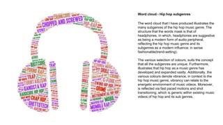 Word cloud - Hip hop subgenres
The word cloud that I have produced illustrates the
many subgenres of the hip hop music genre. The
structure that the words mask is that of
headphones. In which, headphones are suggestive
as being a modern form of audio peripheral,
reflecting the hip hop music genre and its
subgenres as a modern influence; in sense
fashionable(trend-setting).
The various selection of colours, suits the concept
that all the subgenres are unique. Furthermore,
illustrates that hip hop as a music genre has
developed and expanded vastly. Additionally, the
various colours denote vibrance, in context to the
hip hop music genre, vibrancy can relate to the
energetic environment of music videos. Moreover,
is reflected via fast paced motions and shot
transitioning; which is generic within existing music
videos of hip hop and its sub genres.
 