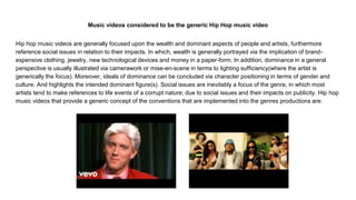 Music videos considered to be the generic Hip Hop music video
Hip hop music videos are generally focused upon the wealth and dominant aspects of people and artists, furthermore
reference social issues in relation to their impacts. In which, wealth is generally portrayed via the implication of brand-
expensive clothing, jewelry, new technological devices and money in a paper-form. In addition, dominance in a general
perspective is usually illustrated via camerawork or mise-en-scene in terms to lighting sufficiency(where the artist is
generically the focus). Moreover, ideals of dominance can be concluded via character positioning in terms of gender and
culture. And highlights the intended dominant figure(s). Social issues are inevitably a focus of the genre, in which most
artists tend to make references to life events of a corrupt nature; due to social issues and their impacts on publicity. Hip hop
music videos that provide a generic concept of the conventions that are implemented into the genres productions are:
 