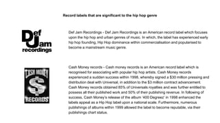 Record labels that are significant to the hip hop genre
Def Jam Recordings - Def Jam Recordings is an American record label which focuses
upon the hip hop and urban genres of music. In which, the label has experienced early
hip hop founding, Hip Hop dominance within commercialisation and popularised to
become a mainstream music genre.
Cash Money records - Cash money records is an American record label which is
recognised for associating with popular hip hop artists. Cash Money records
experienced a sudden success within 1998, whereby signed a $30 million pressing and
distribution deal with Universal, in addition to the $3 million contract advancement.
Cash Money records obtained 85% of Universals royalties and was further entitled to
possess all their published work and 50% of their publishing revenue. In following of
success, Cash Money’s release of the album ‘400 Degreez’ in 1998 enhanced the
labels appeal as a Hip Hop label upon a national scale. Furthermore, numerous
publishings of albums within 1999 allowed the label to become reputable, via their
publishings chart status.
 