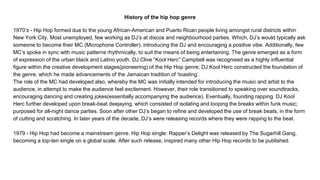 History of the hip hop genre
1970’s - Hip Hop formed due to the young African-American and Puerto Rican people living amongst rural districts within
New York City. Most unemployed, few working as DJ’s at discos and neighbourhood parties. Which, DJ’s would typically ask
someone to become their MC (Microphone Controller), introducing the DJ and encouraging a positive vibe. Additionally, few
MC’s spoke in sync with music patterns rhythmically, to suit the means of being entertaining. The genre emerged as a form
of expression of the urban black and Latino youth. DJ Clive “Kool Herc” Campbell was recognised as a highly influential
figure within the creative development stages(pioneering) of the Hip Hop genre; DJ Kool Herc constructed the foundation of
the genre, which he made advancements of the Jamaican tradition of ‘toasting’.
The role of the MC had developed also, whereby the MC was initially intended for introducing the music and artist to the
audience, in attempt to make the audience feel excitement. However, their role transitioned to speaking over soundtracks,
encouraging dancing and creating jokes(essentially accompanying the audience). Eventually, founding rapping. DJ Kool
Herc further developed upon break-beat deejaying, which consisted of isolating and looping the breaks within funk music;
purposed for all-night dance parties. Soon after other DJ’s began to refine and developed the use of break beats, in the form
of cutting and scratching. In later years of the decade, DJ’s were releasing records where they were rapping to the beat.
1979 - Hip Hop had become a mainstream genre. Hip Hop single: Rapper’s Delight was released by The Sugarhill Gang,
becoming a top-ten single on a global scale. After such release, inspired many other Hip Hop records to be published.
 