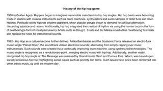 History of the hip hop genre
1980’s (Golden Age) - Rappers began to integrate memorable melodies into hip hop singles. Hip hop beats were becoming
made in studios with musical instruments such as drum machines, synthesizers and audio samples of older funk and disco
records. Politically styled hip hop become apparent, which popular groups began to demand for political alternation;
discarding injustice and racism. Additionally, hip hop integrated the creation of rhythm via using the human body in the form
of beatboxing(a form of vocal percussion). Artists such as Doug E. Fresh and Biz Markie could utilise ‘beatboxing’ to imitate
and replace the need for instrumental sounds.
1982 - Hip Hop as a culture become further defined. Afrika Bambaataa and the Soulsonic Force released an electro-funk
music single “Planet Rock”, the soundtrack utilised electronic sounds; alternating from simply rapping over music
instrumentals. Such sounds were created via a continually improving drum machine, using synthesized technologies. The
music single is recognised as a revolutionary point., merging electro music with hip hop. Additionally, another vastly
recognised hip hop single is: The Message was released by Grandmaster Flash and Furious Five. Which, was based upon
socially conscious hip hop; highlighting social issues such as poverty and crime. Such issues have since been reinforced into
other artists music, up until the modern day.
 