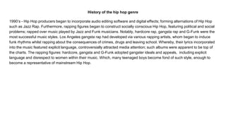 History of the hip hop genre
1990’s - Hip Hop producers began to incorporate audio editing software and digital effects; forming alternations of Hip Hop
such as Jazz Rap. Furthermore, rapping figures began to construct socially conscious Hip Hop, featuring political and social
problems; rapped over music played by Jazz and Funk musicians. Notably, hardcore rap, gangsta rap and G-Funk were the
most successful music styles. Los Angeles gangsta rap had developed via various rapping artists, whom began to induce
funk rhythms whilst rapping about the consequences of crimes, drugs and leaving school. Whereby, their lyrics incorporated
into the music featured explicit language, controversially attracted media attention; such albums were apparent to be top of
the charts. The rapping figures: hardcore, gangsta and G-Funk adopted gangster ideals and appeals, including explicit
language and disrespect to women within their music. Which, many teenaged boys become fond of such style, enough to
become a representative of mainstream Hip Hop.
 
