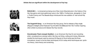Artists that are significant within the development of hip hop
RUN-D.M.C. - is renowned as being one of few most influential acts in the history of the
Hip Hop genre and most well-known acts in the 1980’s. Furthermore, alongside LL Cool
J, Public Enemy and The Beastie Boys introduced the new addition of ‘new school Hip
Hop music’.
The Sugarhill Gang - is an American Hip Hop group, first to release a Rap single
(Rapper's Delight) which featured Top 40 within the Billboard Hot 100. Further inspiring
other artists to produce and release Hip Hop records.
Grandmaster Flash (Joseph Saddler) - is an American Hip Hop DJ and recording
artist, considered as a pioneer within Hip Hop via DJing, cutting and mixing. Moreover,
studied the techniques used by previous DJ figures to found what was the three
innovations, known to be the basic techniques of DJ’s today which techniques are: quick-
mix theory, clock theory and scratching.
 