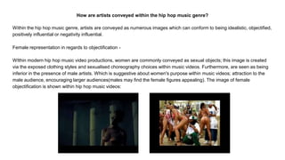 How are artists conveyed within the hip hop music genre?
Within the hip hop music genre, artists are conveyed as numerous images which can conform to being idealistic, objectified,
positively influential or negativity influential.
Female representation in regards to objectification -
WIthin modern hip hop music video productions, women are commonly conveyed as sexual objects; this image is created
via the exposed clothing styles and sexualised choreography choices within music videos. Furthermore, are seen as being
inferior in the presence of male artists. Which is suggestive about women's purpose within music videos; attraction to the
male audience, encouraging larger audiences(males may find the female figures appealing). The image of female
objectification is shown within hip hop music videos:
 