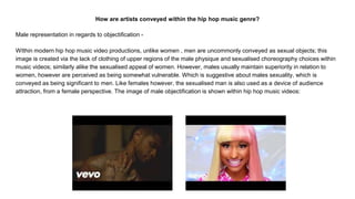 How are artists conveyed within the hip hop music genre?
Male representation in regards to objectification -
WIthin modern hip hop music video productions, unlike women , men are uncommonly conveyed as sexual objects; this
image is created via the lack of clothing of upper regions of the male physique and sexualised choreography choices within
music videos; similarly alike the sexualised appeal of women. However, males usually maintain superiority in relation to
women, however are perceived as being somewhat vulnerable. Which is suggestive about males sexuality, which is
conveyed as being significant to men. Like females however, the sexualised man is also used as a device of audience
attraction, from a female perspective. The image of male objectification is shown within hip hop music videos:
 