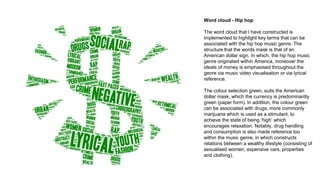 Word cloud - Hip hop
The word cloud that I have constructed is
implemented to highlight key terms that can be
associated with the hip hop music genre. The
structure that the words mask is that of an
American dollar sign. In which, the hip hop music
genre originated within America, moreover the
ideals of money is emphasised throughout the
genre via music video visualisation or via lyrical
reference.
The colour selection green, suits the American
dollar mask, which the currency is predominantly
green (paper form). In addition, the colour green
can be associated with drugs, more commonly
marijuana which is used as a stimulant, to
achieve the state of being ‘high’ which
encourages relaxation. Notably, drug handling
and consumption is also made reference too
within the music genre, in which constructs
relations between a wealthy lifestyle (consisting of
sexualised women, expensive cars, properties
and clothing).
 