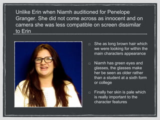 Unlike Erin when Niamh auditioned for Penelope 
Granger. She did not come across as innocent and on 
camera she was less compatible on screen dissimilar 
to Erin 
She as long brown hair which 
we were looking for within the 
main characters appearance 
Niamh has green eyes and 
glasses, the glasses make 
her be seen as older rather 
than a student at a sixth form 
or college 
Finally her skin is pale which 
is really important to the 
character features 
 