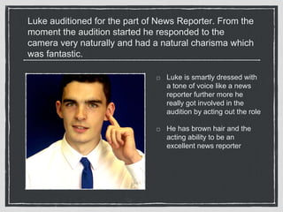 Luke auditioned for the part of News Reporter. From the 
moment the audition started he responded to the 
camera very naturally and had a natural charisma which 
was fantastic. 
Luke is smartly dressed with 
a tone of voice like a news 
reporter further more he 
really got involved in the 
audition by acting out the role 
He has brown hair and the 
acting ability to be an 
excellent news reporter 
 