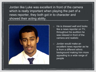 Jordan like Luke was excellent in front of the camera 
which is really important when playing the part of a 
news reporter, they both got in to character and 
showed their acting ability. 
He is dressed well and looks 
like a news reporter on TV, 
throughout his audition he 
was relaxed in front of the 
camera and realistic 
Jordan would make an 
excellent news reporter as he 
is from a different ethnic 
background making him more 
appealing to a wide range of 
people 
 