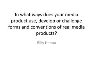In what ways does your media
product use, develop or challenge
forms and conventions of real media
products?
Billy Hanna
 