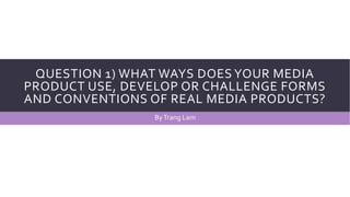 QUESTION 1) WHAT WAYS DOES YOUR MEDIA
PRODUCT USE, DEVELOP OR CHALLENGE FORMS
AND CONVENTIONS OF REAL MEDIA PRODUCTS?
ByTrang Lam
 