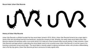 Record label: Urban Vibe Records
History of Urban Vibe Records
Urban Vibe Records is a British founded Hip Hop record label, formed in 2016. Which, Urban Vibe Records formed to be a major label in
result of Def Jam recordings financial inconveniences, causing the company to fold. Whereby, the newly made record label Urban Vibe
Records obtained full ownership within a six-month period; for a total sum of two-hundred-million pounds sterling. In later moments, Urban
Vibe Records took legal actions in alternating the record labels name to the currently known Urban Vibe Records; to suit the means of re-
branding a previously corrupt record label.. The record label is recently subject to signing mainstream artists, who provide a differentiating
vibe to the Hip Hop genre; Urban Vibe Records yet has to announce its newly signed artist.
 