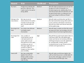 Hazard Risk Likelihood Precaution
Toy Guns People may mistake the
gun for a real one. This
could result in the police
being called.
Medium We will make sure that we do not use the
toy guns in front of the public in a
threatening manner. Additionally, if we
see that people seem threatened, we will
let them know that it is a fake gun and
we’re just using it to film our A Level
piece.
Filming in the
train station
We may cause an
obstruction to the public
and due to this we may
get in trouble with the
staff
Medium We will make sure that when we film in
the train station that we go there when it
is not rush hour, and when it isn’t busy.
We will also make sure that we keep out
of the publics way.
Running in the
field
Our actors may fall over
and badly injure
themselves
Medium We will have to make sure that the actors
are aware of their surroundings, this will
prevent them from harming themselves.
Running in the
road
Cars, cyclists or
motorcyclists may be
coming towards our
actors when we are
filming them in the road,
and because we are
filming at night time an
accident is likely to
happen as there will be
poor visibility.
High We will film on quiet roads where there is
not heavy traffic. We will additionally
make sure that we are wearing reflective
clothing so that we are easily sighted by
on coming traffic. Finally, we will
constantly check to see if there are any
vehicles coming towards us.
Hand cuffs We may accidentally
tighten the cuffs on
Rebecca (Alex James)
too tight, or we may
lose the key.
Low We will make sure that we tighten the
cuffs so that they are at a comfortable fit
for her. We will assign a person to look
after the key until filming is over.
 