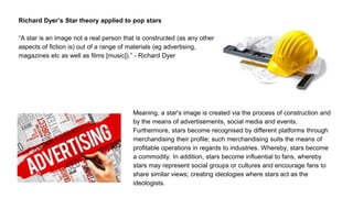Richard Dyer’s Star theory applied to pop stars
“A star is an image not a real person that is constructed (as any other
aspects of fiction is) out of a range of materials (eg advertising,
magazines etc as well as films [music]).” - Richard Dyer
Meaning, a star's image is created via the process of construction and
by the means of advertisements, social media and events.
Furthermore, stars become recognised by different platforms through
merchandising their profile; such merchandising suits the means of
profitable operations in regards to industries. Whereby, stars become
a commodity. In addition, stars become influential to fans, whereby
stars may represent social groups or cultures and encourage fans to
share similar views; creating ideologies where stars act as the
ideologists.
 
