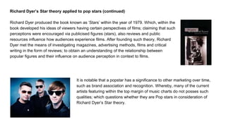 Richard Dyer’s Star theory applied to pop stars (continued)
Richard Dyer produced the book known as ‘Stars’ within the year of 1979. Which, within the
book developed his ideas of viewers having certain perspectives of films; claiming that such
perceptions were encouraged via publicised figures (stars), also reviews and public
resources influence how audiences experience films. After founding such theory, Richard
Dyer met the means of investigating magazines, advertising methods, films and critical
writing in the form of reviews; to obtain an understanding of the relationship between
popular figures and their influence on audience perception in context to films.
It is notable that a popstar has a significance to other marketing over time,
such as brand association and recognition. Whereby, many of the current
artists featuring within the top margin of music charts do not posses such
qualities; which questions whether they are Pop stars in consideration of
Richard Dyer’s Star theory.
 