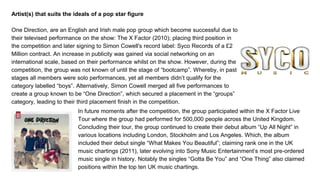 Artist(s) that suits the ideals of a pop star figure
One Direction, are an English and Irish male pop group which become successful due to
their televised performance on the show: The X Factor (2010); placing third position in
the competition and later signing to Simon Cowell's record label: Syco Records of a £2
Million contract. An increase in publicity was gained via social networking on an
international scale, based on their performance whilst on the show. However, during the
competition, the group was not known of until the stage of “bootcamp”. Whereby, in past
stages all members were solo performances, yet all members didn’t qualify for the
category labelled “boys”. Alternatively, Simon Cowell merged all five performances to
create a group known to be “One Direction”, which secured a placement in the “groups”
category, leading to their third placement finish in the competition.
In future moments after the competition, the group participated within the X Factor Live
Tour where the group had performed for 500,000 people across the United Kingdom.
Concluding their tour, the group continued to create their debut album “Up All Night” in
various locations including London, Stockholm and Los Angeles. Which, the album
included their debut single “What Makes You Beautiful”; claiming rank one in the UK
music chartings (2011), later evolving into Sony Music Entertainment’s most pre-ordered
music single in history. Notably the singles “Gotta Be You” and “One Thing” also claimed
positions within the top ten UK music chartings.
 
