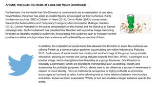 Artist(s) that suits the ideals of a pop star figure (continued)
Furthermore, it is inevitable that One Direction is considered to be an association of pop stars.
Nevertheless, the group has acted as idealist figures, encouraged via their numerous charity
involvement such as: BBC’s Children In Need (2011), Comic Relief (2013), money raised
towards the Autism Action and Temporary Emergency Accommodation Mullingar charities
(2012), Cancer Research (in the act as ambassadors of the charity) and the Stand up to Cancer
campaign also. Such involvement has provided One Direction with a positive image, becoming
foreseen as idealistic models to audiences; encouraging their audience span to increase via their
positive moralities which provides their audiences with a likeability perspective of them.
In addition, the implication of social media has allowed One Direction to seem fan-endorsed via
utilising Twitter as a communication platform; accumulating ten-million followers by February
2013. Such means of social media has constructed another image of the group, being socially
interactive; showing an interest and caring attitudes towards their fans. Which, is portrayed as a
positive image, hence strengthens their likeability as a group. Moreover, One Direction is
inevitably a commodity; which are branded to merchandise such as clothing, jewelry and
accessories for profitable purposes. Which, allows stars to be utilised as a source of awareness in
relation to brand identity. From an institutional perspective, is highly profitable as promotion
encourages an increase in sales; further allowing fans to make relations between merchandise
and artists, known as brand association. Which, in turn accumulates a larger audience span to the
artists.
 