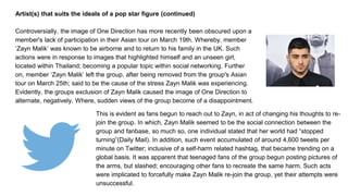 Artist(s) that suits the ideals of a pop star figure (continued)
Controversially, the image of One Direction has more recently been obscured upon a
member's lack of participation in their Asian tour on March 19th. Whereby, member
‘Zayn Malik’ was known to be airborne and to return to his family in the UK. Such
actions were in response to images that highlighted himself and an unseen girl,
located within Thailand; becoming a popular topic within social networking. Further
on, member ‘Zayn Malik’ left the group, after being removed from the group's Asian
tour on March 25th; said to be the cause of the stress Zayn Malik was experiencing.
Evidently, the groups exclusion of Zayn Malik caused the image of One Direction to
alternate, negatively. Where, sudden views of the group become of a disappointment.
This is evident as fans begun to reach out to Zayn, in act of changing his thoughts to re-
join the group. In which, Zayn Malik seemed to be the social connection between the
group and fanbase, so much so, one individual stated that her world had “stopped
turning”(Daily Mail). In addition, such event accumulated of around 4,600 tweets per
minute on Twitter; inclusive of a self-harm related hashtag, that became trending on a
global basis. It was apparent that teenaged fans of the group begun posting pictures of
the arms, but slashed; encouraging other fans to recreate the same harm. Such acts
were implicated to forcefully make Zayn Malik re-join the group, yet their attempts were
unsuccessful.
 
