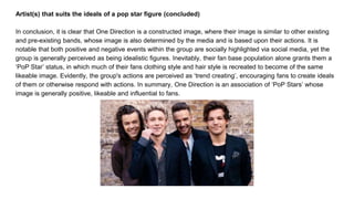 Artist(s) that suits the ideals of a pop star figure (concluded)
In conclusion, it is clear that One Direction is a constructed image, where their image is similar to other existing
and pre-existing bands, whose image is also determined by the media and is based upon their actions. It is
notable that both positive and negative events within the group are socially highlighted via social media, yet the
group is generally perceived as being idealistic figures. Inevitably, their fan base population alone grants them a
‘PoP Star’ status, in which much of their fans clothing style and hair style is recreated to become of the same
likeable image. Evidently, the group's actions are perceived as ‘trend creating’, encouraging fans to create ideals
of them or otherwise respond with actions. In summary, One Direction is an association of ‘PoP Stars’ whose
image is generally positive, likeable and influential to fans.
 