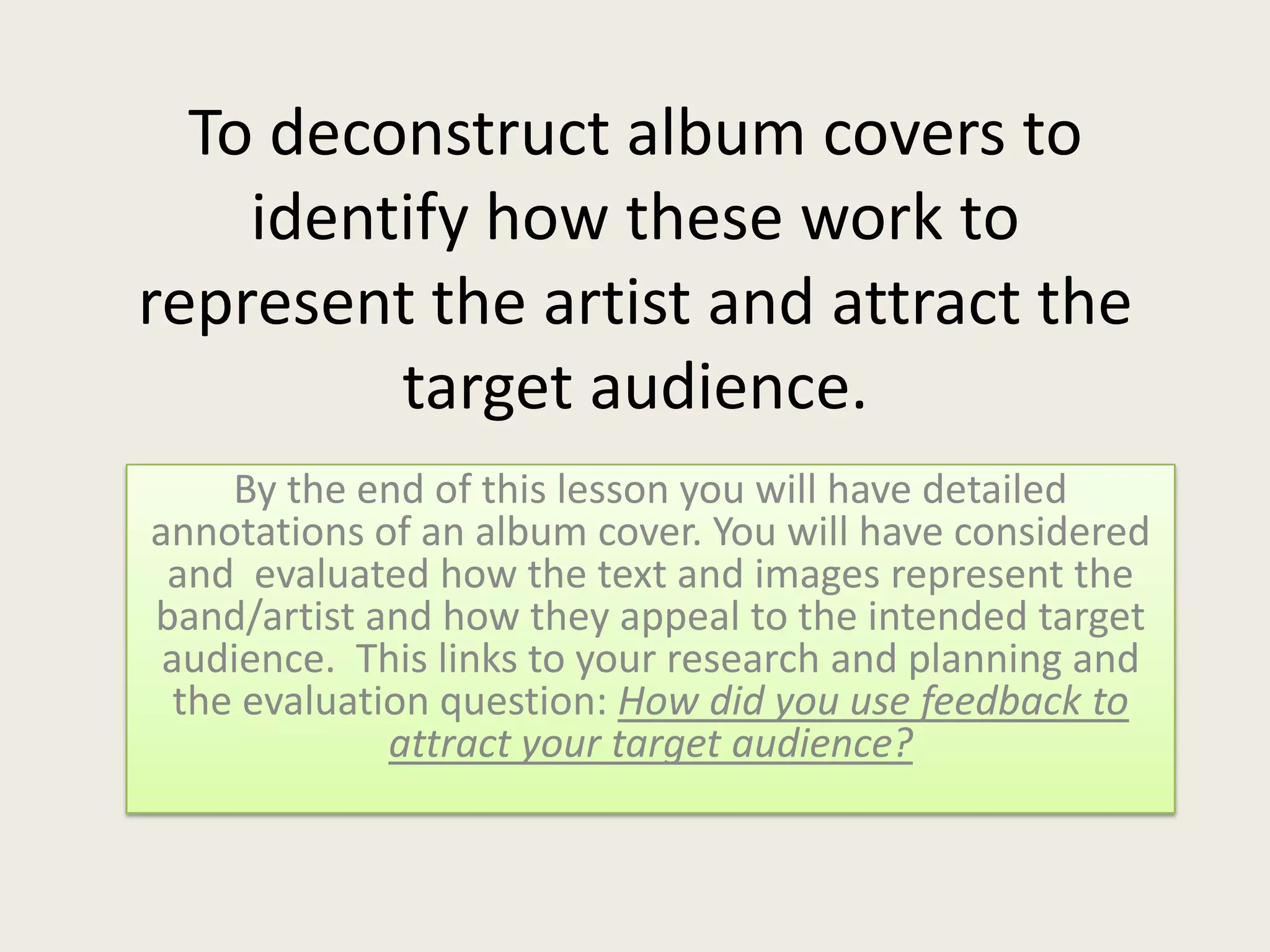 To deconstruct album covers to
identify how these work to
represent the artist and attract the
target audience.
By the end of this lesson you will have detailed
annotations of an album cover. You will have considered
and evaluated how the text and images represent the
band/artist and how they appeal to the intended target
audience. This links to your research and planning and
the evaluation question: How did you use feedback to
attract your target audience?