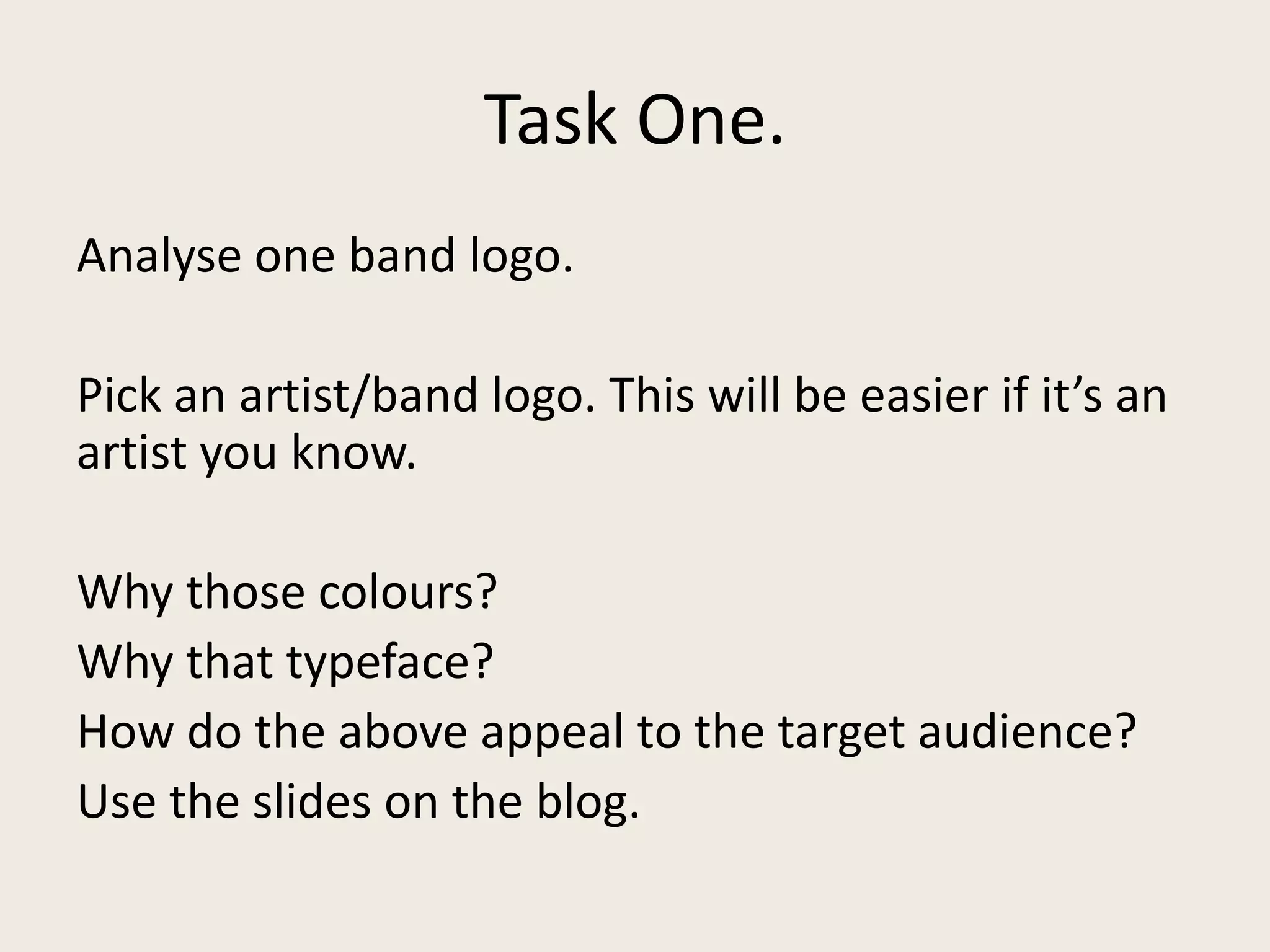 Task One.
Analyse one band logo.
Pick an artist/band logo. This will be easier if it’s an
artist you know.
Why those colours?
Why that typeface?
How do the above appeal to the target audience?
Use the slides on the blog.