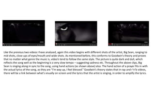 Like the previous two videos I have analysed, again this video begins with different shots of the artist, Big Sean, ranging to
mid shots, close ups of eyes/mouth and wide shots. As mentioned before, this conforms to Goodwin’s theory and proves
that no matter what genre the music is, video’s tend to follow the same style. The picture is quite dark and dull, which
reflects the song well as the beginning is a very slow tempo – suggesting sadness etc. Throughout the above clips, Big
Sean is singing along in sync to the song, using hand actions (as shown above) also. The hand action of a prayer fits in with
the actual lyrics of the song, as they are “I’m way up, I feel blessed.” Goodwin’s theory states that in rap and r’n’b videos,
there will be a link between what’s visually on screen and the lyrics that the artist is singing, in order to amplify the lyrics.
 