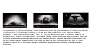 In this particular rap video, there is a heavy theme of religion. As seen in the screenshots above, it is showing the aritist in
a confession booth. This ties in with the lyrics, as they are “I tell the truth like father forgive me these are all my
confessions” – again conforming to Goodwin’s theory of a visual link with the lyrics used to amplify the meaning. The
confession booth is based in the dark but with a shining light above it – which signifies God, again linking with the theme
of religion. The lyrics also make reference to things such as Heaven and Hell. The last screenshot features the artist lying
on stairs leading up ways (to heaven) whilst he is lying across them like Jesus did on the cross. This again ties in with
Goodwin’s theory as it is an inter-textual reference. People who watch this will automatically be able to make the
connection.
 