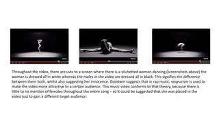 Throughout the video, there are cuts to a screen where there is a siluhetted women dancing (screenshots above) the
woman is dressed all in white whereas the males in the video are dressed all in black. This signifies the difference
between them both, whilst also suggesting her innocence. Goodwin suggests that in rap music, voyeurism is used to
make the video more attractive to a certain audience. This music video conforms to that theory, because there is
little to no mention of females throughout the entire song – so it could be suggested that she was placed in the
video just to gain a different target audience.
 