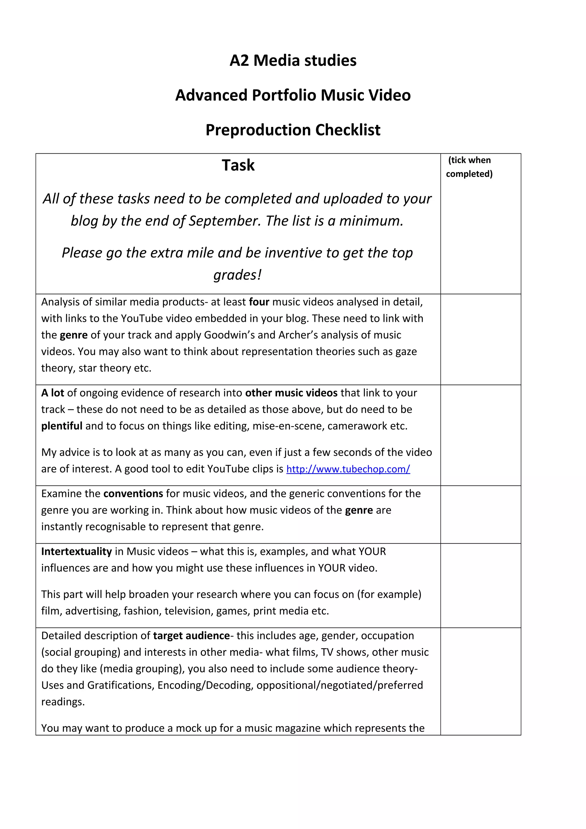 A2 Media studies
Advanced Portfolio Music Video
Preproduction Checklist
Task
All of these tasks need to be completed and uploaded to your
blog by the end of September. The list is a minimum.
Please go the extra mile and be inventive to get the top
grades!
(tick when
completed)
Analysis of similar media products- at least four music videos analysed in detail,
with links to the YouTube video embedded in your blog. These need to link with
the genre of your track and apply Goodwin’s and Archer’s analysis of music
videos. You may also want to think about representation theories such as gaze
theory, star theory etc.
A lot of ongoing evidence of research into other music videos that link to your
track – these do not need to be as detailed as those above, but do need to be
plentiful and to focus on things like editing, mise-en-scene, camerawork etc.
My advice is to look at as many as you can, even if just a few seconds of the video
are of interest. A good tool to edit YouTube clips is http://www.tubechop.com/
Examine the conventions for music videos, and the generic conventions for the
genre you are working in. Think about how music videos of the genre are
instantly recognisable to represent that genre.
Intertextuality in Music videos – what this is, examples, and what YOUR
influences are and how you might use these influences in YOUR video.
This part will help broaden your research where you can focus on (for example)
film, advertising, fashion, television, games, print media etc.
Detailed description of target audience- this includes age, gender, occupation
(social grouping) and interests in other media- what films, TV shows, other music
do they like (media grouping), you also need to include some audience theory-
Uses and Gratifications, Encoding/Decoding, oppositional/negotiated/preferred
readings.
You may want to produce a mock up for a music magazine which represents the
 