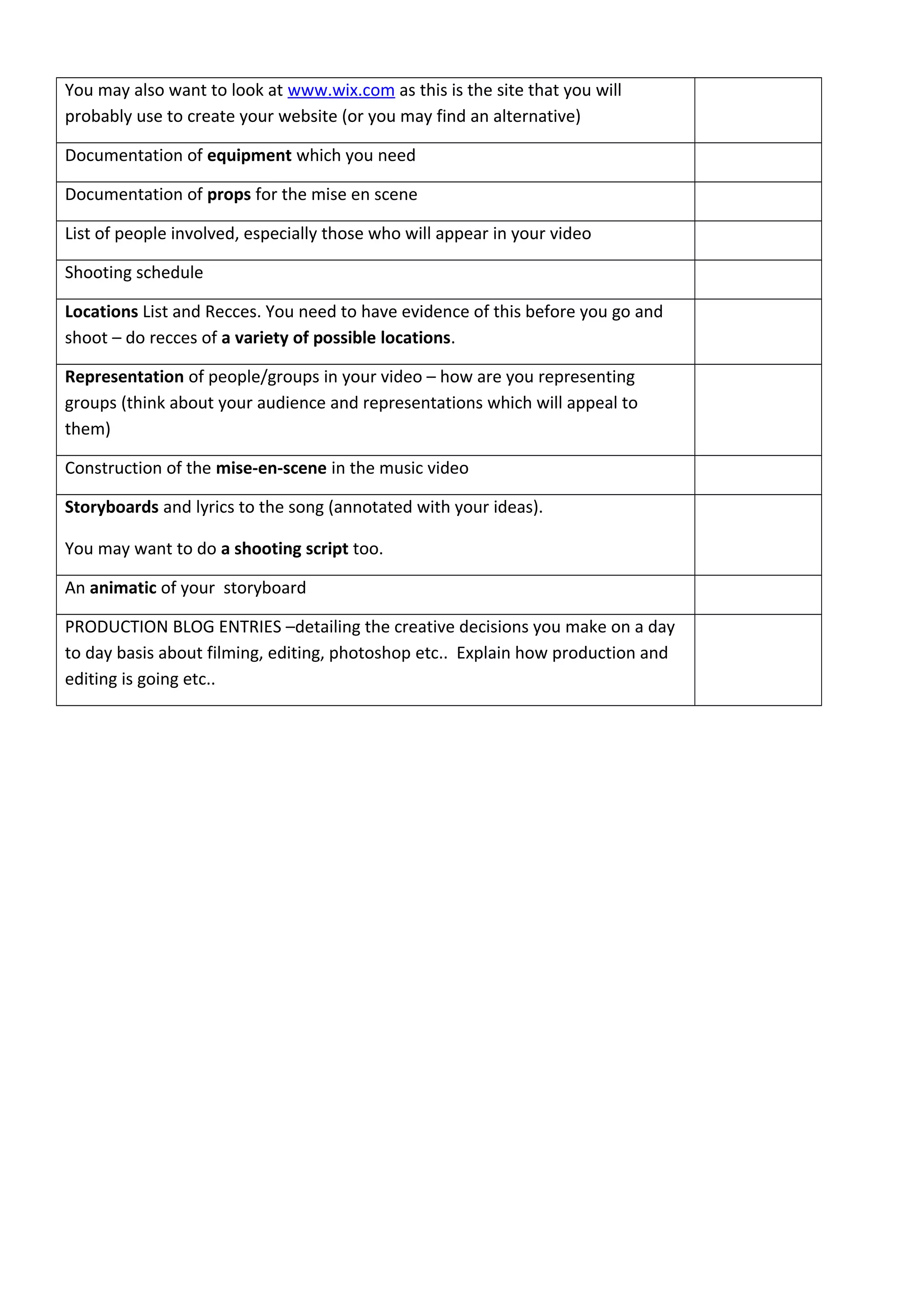 You may also want to look at www.wix.com as this is the site that you will
probably use to create your website (or you may find an alternative)
Documentation of equipment which you need
Documentation of props for the mise en scene
List of people involved, especially those who will appear in your video
Shooting schedule
Locations List and Recces. You need to have evidence of this before you go and
shoot – do recces of a variety of possible locations.
Representation of people/groups in your video – how are you representing
groups (think about your audience and representations which will appeal to
them)
Construction of the mise-en-scene in the music video
Storyboards and lyrics to the song (annotated with your ideas).
You may want to do a shooting script too.
An animatic of your storyboard
PRODUCTION BLOG ENTRIES –detailing the creative decisions you make on a day
to day basis about filming, editing, photoshop etc.. Explain how production and
editing is going etc..
 