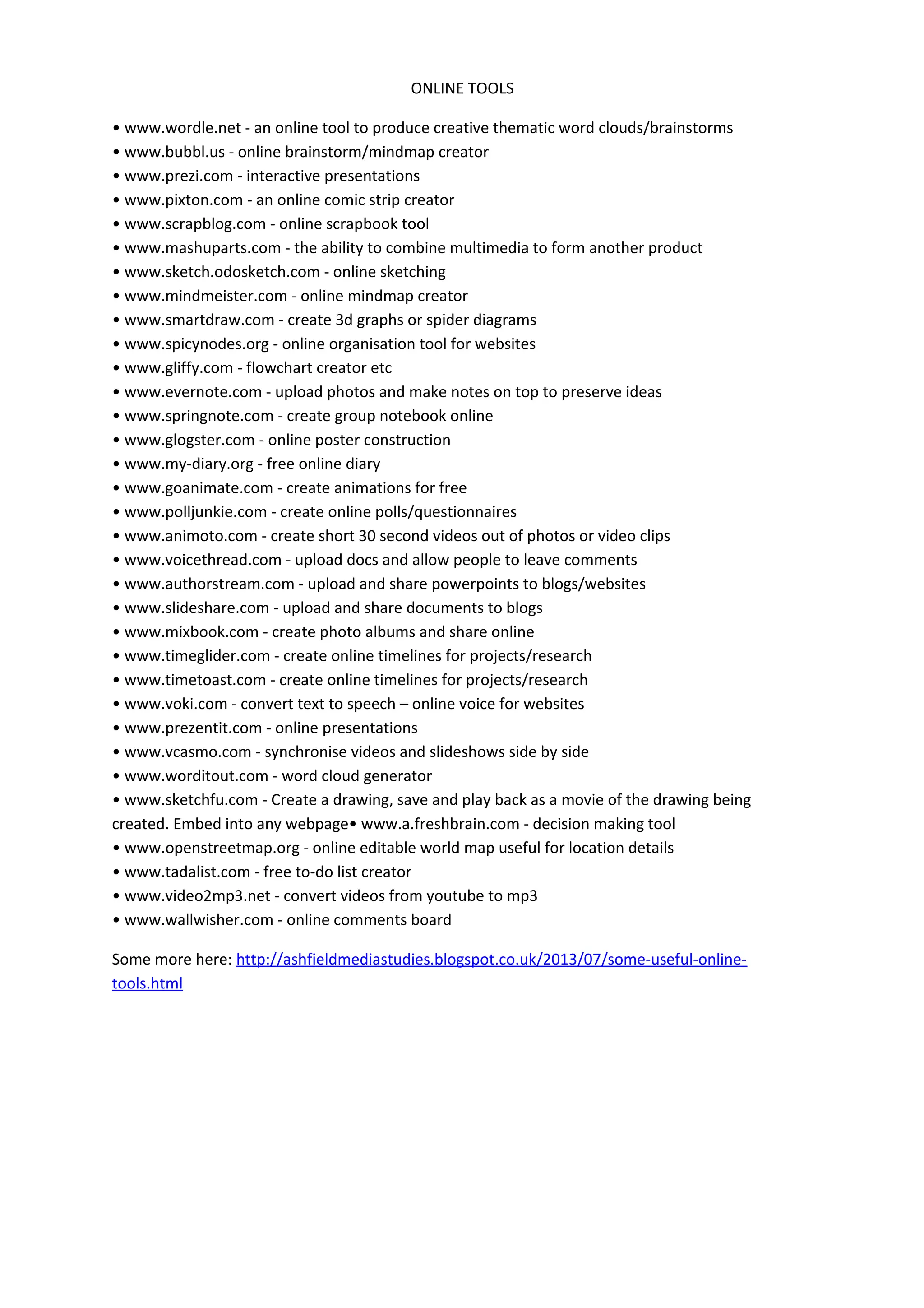 ONLINE TOOLS
• www.wordle.net - an online tool to produce creative thematic word clouds/brainstorms
• www.bubbl.us - online brainstorm/mindmap creator
• www.prezi.com - interactive presentations
• www.pixton.com - an online comic strip creator
• www.scrapblog.com - online scrapbook tool
• www.mashuparts.com - the ability to combine multimedia to form another product
• www.sketch.odosketch.com - online sketching
• www.mindmeister.com - online mindmap creator
• www.smartdraw.com - create 3d graphs or spider diagrams
• www.spicynodes.org - online organisation tool for websites
• www.gliffy.com - flowchart creator etc
• www.evernote.com - upload photos and make notes on top to preserve ideas
• www.springnote.com - create group notebook online
• www.glogster.com - online poster construction
• www.my-diary.org - free online diary
• www.goanimate.com - create animations for free
• www.polljunkie.com - create online polls/questionnaires
• www.animoto.com - create short 30 second videos out of photos or video clips
• www.voicethread.com - upload docs and allow people to leave comments
• www.authorstream.com - upload and share powerpoints to blogs/websites
• www.slideshare.com - upload and share documents to blogs
• www.mixbook.com - create photo albums and share online
• www.timeglider.com - create online timelines for projects/research
• www.timetoast.com - create online timelines for projects/research
• www.voki.com - convert text to speech – online voice for websites
• www.prezentit.com - online presentations
• www.vcasmo.com - synchronise videos and slideshows side by side
• www.worditout.com - word cloud generator
• www.sketchfu.com - Create a drawing, save and play back as a movie of the drawing being
created. Embed into any webpage• www.a.freshbrain.com - decision making tool
• www.openstreetmap.org - online editable world map useful for location details
• www.tadalist.com - free to-do list creator
• www.video2mp3.net - convert videos from youtube to mp3
• www.wallwisher.com - online comments board
Some more here: http://ashfieldmediastudies.blogspot.co.uk/2013/07/some-useful-online-
tools.html
 