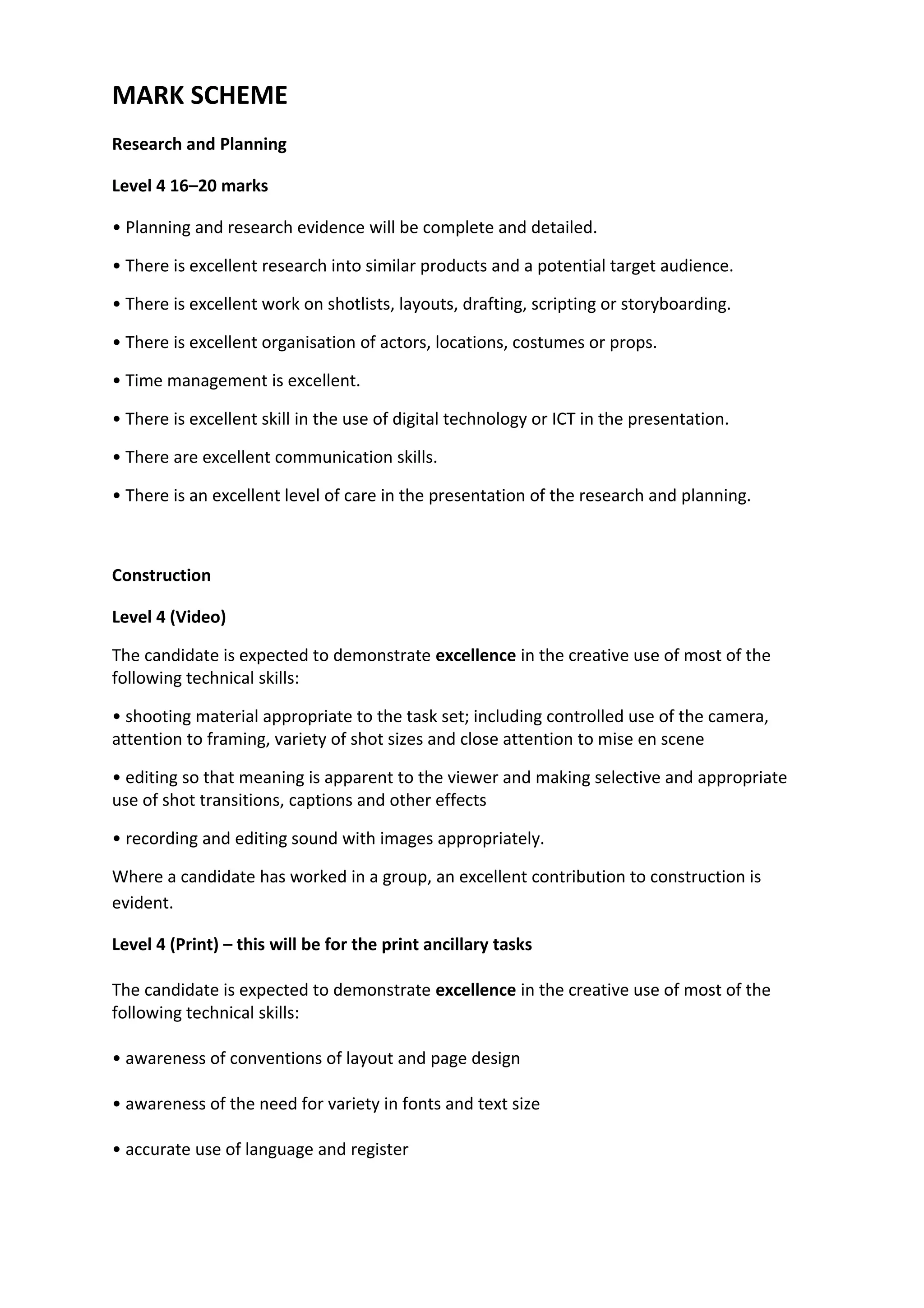 MARK SCHEME
Research and Planning
Level 4 16–20 marks
• Planning and research evidence will be complete and detailed.
• There is excellent research into similar products and a potential target audience.
• There is excellent work on shotlists, layouts, drafting, scripting or storyboarding.
• There is excellent organisation of actors, locations, costumes or props.
• Time management is excellent.
• There is excellent skill in the use of digital technology or ICT in the presentation.
• There are excellent communication skills.
• There is an excellent level of care in the presentation of the research and planning.
Construction
Level 4 (Video)
The candidate is expected to demonstrate excellence in the creative use of most of the
following technical skills:
• shooting material appropriate to the task set; including controlled use of the camera,
attention to framing, variety of shot sizes and close attention to mise en scene
• editing so that meaning is apparent to the viewer and making selective and appropriate
use of shot transitions, captions and other effects
• recording and editing sound with images appropriately.
Where a candidate has worked in a group, an excellent contribution to construction is
evident.
Level 4 (Print) – this will be for the print ancillary tasks
The candidate is expected to demonstrate excellence in the creative use of most of the
following technical skills:
• awareness of conventions of layout and page design
• awareness of the need for variety in fonts and text size
• accurate use of language and register
 