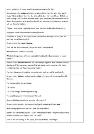 target audience. Or come up with something creative for this.
Questionnaire for audience finding out what videos they like, why they watch
music videos and why they like the ones which they have identified. Reflect on
your findings. You can also tell them about your ideas and get some feedback on
these. Comment on what you found out from your questionnaires and how you
will use this information.
This part is on-going especially during your planning and production process.
Maybe do some audio or video recordings of this.
Filmed focus group of this discussion – comment on what you found from this
and how you will use this info
Research into the music industry:
Who are the main television companies which show videos?
Where can you find music videos?
What are the purpose of music videos (think about the business side of music
videos)?
Research into record labels that are similar to your genre. How are their products
distributed? Through what avenues? Why is social media important for these
companies; how are they using social media?
You may also want to look into streaming sites such as LastFM and Spotify.
Research into Digipaks analysing at least four – focus on all elements of the CD
sleeves:
The fonts used for the artists etc
The layout
The use of images and their positioning
The small legal print information on the back
Do they label personnel and recoding information?
Research into websites for music artists/bands analysing at least four:
How many pages are on the site? How are they linked?
Is there are a shop? Your dates? Music embedded? Videos? Biographies? Links to
other companies that may sponsor the band?
Look at the positioning of the pages, the layout of text and images.
 
