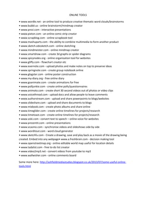 ONLINE TOOLS
• www.wordle.net - an online tool to produce creative thematic word clouds/brainstorms
• www.bubbl.us - online brainstorm/mindmap creator
• www.prezi.com - interactive presentations
• www.pixton.com - an online comic strip creator
• www.scrapblog.com - online scrapbook tool
• www.mashuparts.com - the ability to combine multimedia to form another product
• www.sketch.odosketch.com - online sketching
• www.mindmeister.com - online mindmap creator
• www.smartdraw.com - create 3d graphs or spider diagrams
• www.spicynodes.org - online organisation tool for websites
• www.gliffy.com - flowchart creator etc
• www.evernote.com - upload photos and make notes on top to preserve ideas
• www.springnote.com - create group notebook online
• www.glogster.com - online poster construction
• www.my-diary.org - free online diary
• www.goanimate.com - create animations for free
• www.polljunkie.com - create online polls/questionnaires
• www.animoto.com - create short 30 second videos out of photos or video clips
• www.voicethread.com - upload docs and allow people to leave comments
• www.authorstream.com - upload and share powerpoints to blogs/websites
• www.slideshare.com - upload and share documents to blogs
• www.mixbook.com - create photo albums and share online
• www.timeglider.com - create online timelines for projects/research
• www.timetoast.com - create online timelines for projects/research
• www.voki.com - convert text to speech – online voice for websites
• www.prezentit.com - online presentations
• www.vcasmo.com - synchronise videos and slideshows side by side
• www.worditout.com - word cloud generator
• www.sketchfu.com - Create a drawing, save and play back as a movie of the drawing being
created. Embed into any webpage• www.a.freshbrain.com - decision making tool
• www.openstreetmap.org - online editable world map useful for location details
• www.tadalist.com - free to-do list creator
• www.video2mp3.net - convert videos from youtube to mp3
• www.wallwisher.com - online comments board
Some more here: http://ashfieldmediastudies.blogspot.co.uk/2013/07/some-useful-online-
tools.html
 