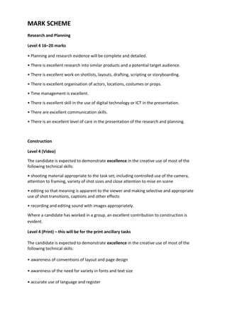 MARK SCHEME
Research and Planning
Level 4 16–20 marks
• Planning and research evidence will be complete and detailed.
• There is excellent research into similar products and a potential target audience.
• There is excellent work on shotlists, layouts, drafting, scripting or storyboarding.
• There is excellent organisation of actors, locations, costumes or props.
• Time management is excellent.
• There is excellent skill in the use of digital technology or ICT in the presentation.
• There are excellent communication skills.
• There is an excellent level of care in the presentation of the research and planning.
Construction
Level 4 (Video)
The candidate is expected to demonstrate excellence in the creative use of most of the
following technical skills:
• shooting material appropriate to the task set; including controlled use of the camera,
attention to framing, variety of shot sizes and close attention to mise en scene
• editing so that meaning is apparent to the viewer and making selective and appropriate
use of shot transitions, captions and other effects
• recording and editing sound with images appropriately.
Where a candidate has worked in a group, an excellent contribution to construction is
evident.
Level 4 (Print) – this will be for the print ancillary tasks
The candidate is expected to demonstrate excellence in the creative use of most of the
following technical skills:
• awareness of conventions of layout and page design
• awareness of the need for variety in fonts and text size
• accurate use of language and register
 
