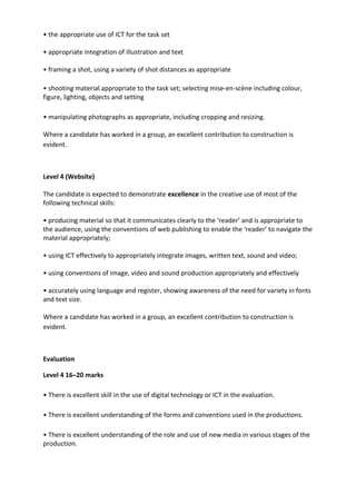 • the appropriate use of ICT for the task set
• appropriate integration of illustration and text
• framing a shot, using a variety of shot distances as appropriate
• shooting material appropriate to the task set; selecting mise-en-scène including colour,
figure, lighting, objects and setting
• manipulating photographs as appropriate, including cropping and resizing.
Where a candidate has worked in a group, an excellent contribution to construction is
evident.
Level 4 (Website)
The candidate is expected to demonstrate excellence in the creative use of most of the
following technical skills:
• producing material so that it communicates clearly to the ‘reader’ and is appropriate to
the audience, using the conventions of web publishing to enable the ‘reader’ to navigate the
material appropriately;
• using ICT effectively to appropriately integrate images, written text, sound and video;
• using conventions of image, video and sound production appropriately and effectively
• accurately using language and register, showing awareness of the need for variety in fonts
and text size.
Where a candidate has worked in a group, an excellent contribution to construction is
evident.
Evaluation
Level 4 16–20 marks
• There is excellent skill in the use of digital technology or ICT in the evaluation.
• There is excellent understanding of the forms and conventions used in the productions.
• There is excellent understanding of the role and use of new media in various stages of the
production.
 