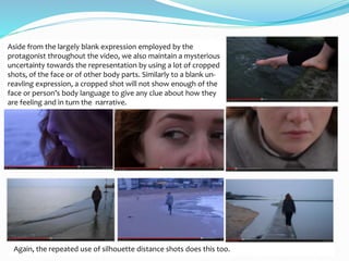 Aside from the largely blank expression employed by the
protagonist throughout the video, we also maintain a mysterious
uncertainty towards the representation by using a lot of cropped
shots, of the face or of other body parts. Similarly to a blank un-
reavling expression, a cropped shot will not show enough of the
face or person’s body language to give any clue about how they
are feeling and in turn the narrative.
Again, the repeated use of silhouette distance shots does this too.
 