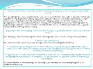 • Editing is done in fast cuts, rendering many of the images impossible to grasp on first viewing, so ensuring multiple
viewing.
NO – our editing is done in slow cuts to match the tempo of our music. Therefore it is possible to grasp a lot of the images
upon first viewing, despite them not being repeated throughout the video. However what ensures multiple viewing in
our case is the ambiguity present in the video. The narrative is largely subjective and the blank expression of the
protagonist allows the audience to make their own minds up, form a negotiated reading and use their imagination. The
audience might not initially be aware of this however and so feel the need to watch the video multiple times to grasp the
narrative, before confirming their own reading.
• Digital effects often enhance editing, which manipulates the original images to offer different kinds of pleasure for the
audience.
NO –We kept our video natural looking with minimal enhancing and no fancy or creative editing techniques or effects
• Intertextuality is often present.
NO – no intertextuality present in our video, making it unconventional according to General Theory
• Exhibitionism is the psychological need and pattern of behaviour involving the exposure of parts of the body to
another person with a tendency toward an extravagant, usually at least partially sexually inspired behaviour to attract
the attention of another in an open display.
The apparently more powerful independent female artists of recent years have added to the complexity of the politics of
looking and gender/cultural debates, by being at once sexually provocative and apparently in control of, and inviting, a
sexualized gaze.
NO -unconventionally in videos featuring a sole female figure, the video does not sexualise the protagonist or use
exhibitionism whatsoever
 