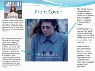 Front Cover:
The standard almost
always followed
conventions of CD
covers are to include
the name of the
band or artist and
the name of the
album.
When looking at our
research, the band
name tended to be
bigger than the name
of the album which is
a convention I have
stuck to.
In terms of the
placement of the
text our research
showed that text is
generally placed
anywhere on the
cover therefore
showing now explicit
conventional
guidelines.
Both the title and name are in
the same font and use the
colour white edited with a
slight opaque effect. The
simplicity is reflective of the
simple photo as well as the
bands nature. The cover
continues to maintain the
genre and comply with the
brand identity again
conforming to the industry
convention and the inclusion
of protagonist Lucy who is
featured solely in the video
creates a recognisable brand
identity.
In terms of following conventions of
a particular form of existing media in
a similar genre, I chose alternative
artist Lana Del Ray who has shot her
album cover on the set of her music
video ‘Born to Die’ much like my own
front cover.
 