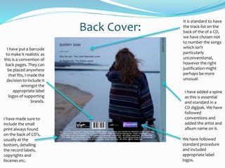 It is standard to have
the track list on the
back of the of a CD,
we have chosen not
to number the songs
which isn't
particularly
unconventional,
however the right
justification might
perhaps be more
unusual.
I have put a barcode
to make it realistic as
this is a convention of
back pages. They can
be placed anywhere
that fits, I made the
decision to include it
amongst the
appropriate label
logos of supporting
brands.
I have added a spine
as this is essential
and standard in a
CD digipak. We have
followed
conventions and
added the artist and
album name on it.
I have made sure to
include the small
print always found
on the back of CD’s,
usually at the
bottom, detailing
the record labels,
copyrights and
liscenes etc.
Back Cover:
We have followed
standard procedure
and included
appropriate label
logos.
 