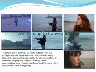 Conforming to Conventions:
The shots below our music video shots, taken from the
example research videos evidence clearly how our video
follows the conventions. We employ the stereotypical mis en
scene and imagery (e.g seagulls, throwing stones,
contemplative stares) frequently throughout the video, whilst
maintaining a level of originality.
 