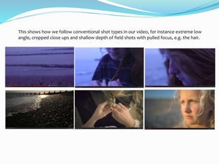 This shows how we follow conventional shot types in our video, for instance extreme low
angle, cropped close ups and shallow depth of field shots with pulled focus, e.g. the hair.
 