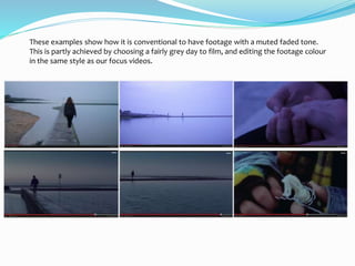 These examples show how it is conventional to have footage with a muted faded tone.
This is partly achieved by choosing a fairly grey day to film, and editing the footage colour
in the same style as our focus videos.
 