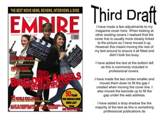 I have made a few adjustments to my
magazine cover here. When looking at
other existing covers I realised that the
cover line is usually more closely linked
to the picture so I have moved it up.
However this meant moving the rest of
my text around to ensure it all fitted and
didn’t look too busy.
I have added the text at the bottom left
as this is commonly included in
professional covers.
I have made the two circles smaller and
moved them down to fill the gap I
created when moving the cover line. I
also moved the barcode up to fill the
gap under the web address.
I have added a drop shadow the the
majority of the text as this is something
professional publications do
 