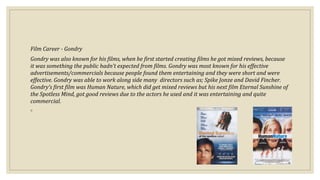 Film Career - Gondry
Gondry was also known for his films, when he first started creating films he got mixed reviews, because
it was something the public hadn’t expected from films. Gondry was most known for his effective
advertisements/commercials because people found them entertaining and they were short and were
effective. Gondry was able to work along side many directors such as; Spike Jonze and David Fincher.
Gondry’s first film was Human Nature, which did get mixed reviews but his next film Eternal Sunshine of
the Spotless Mind, got good reviews due to the actors he used and it was entertaining and quite
commercial.
◦
 