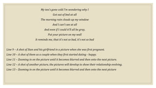My tea's gone cold I'm wondering why I
Got out of bed at all
The morning rain clouds up my window
And I can't see at all
And even if I could it'll all be gray,
Put your picture on my wall
It reminds me, that it's not so bad, it's not so bad
Line 9 – A shot of Stan and his girlfriend in a picture when she was first pregnant.
Line 10 – A shot of them as a couple when they first started dating - happy.
Line 11 – Zooming in on the picture until it becomes blurred and then onto the next picture.
Line 12 – A shot of another picture, the pictures will develop to show their relationship evolving.
Line 13 – Zooming in on the picture until it becomes blurred and then onto the next picture
 